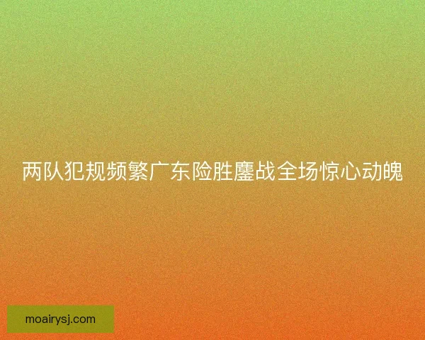 两队犯规频繁广东险胜鏖战全场惊心动魄