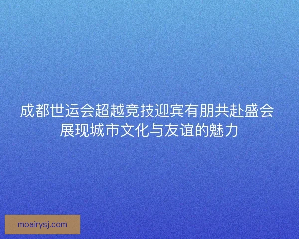 成都世运会超越竞技迎宾有朋共赴盛会 展现城市文化与友谊的魅力